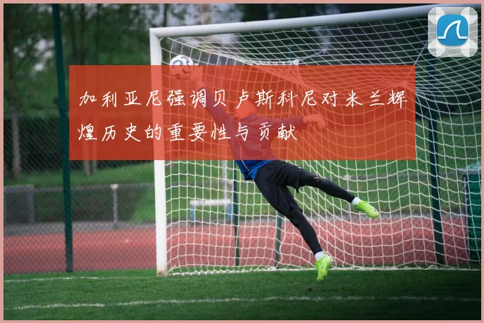 加利亚尼强调贝卢斯科尼对米兰辉煌历史的重要性与贡献