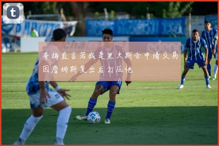 夸梅直言若我是里夫斯会申请交易因詹姆斯复出后打压他