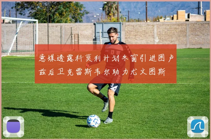 意媒透露科莫利计划冬窗引进图卢兹后卫克雷斯韦尔助力尤文图斯