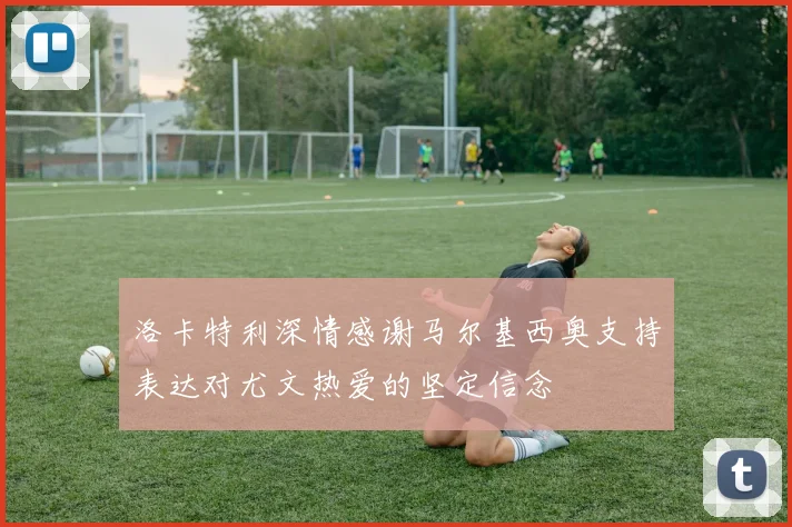 洛卡特利深情感谢马尔基西奥支持表达对尤文热爱的坚定信念