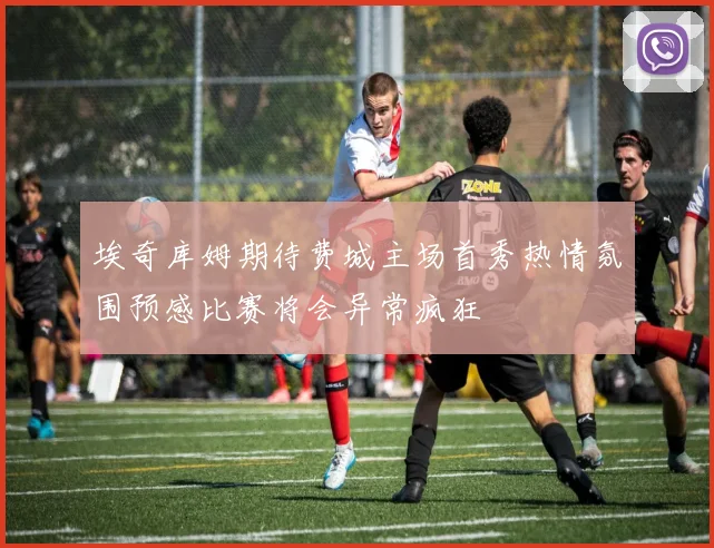 埃奇库姆期待费城主场首秀热情氛围预感比赛将会异常疯狂