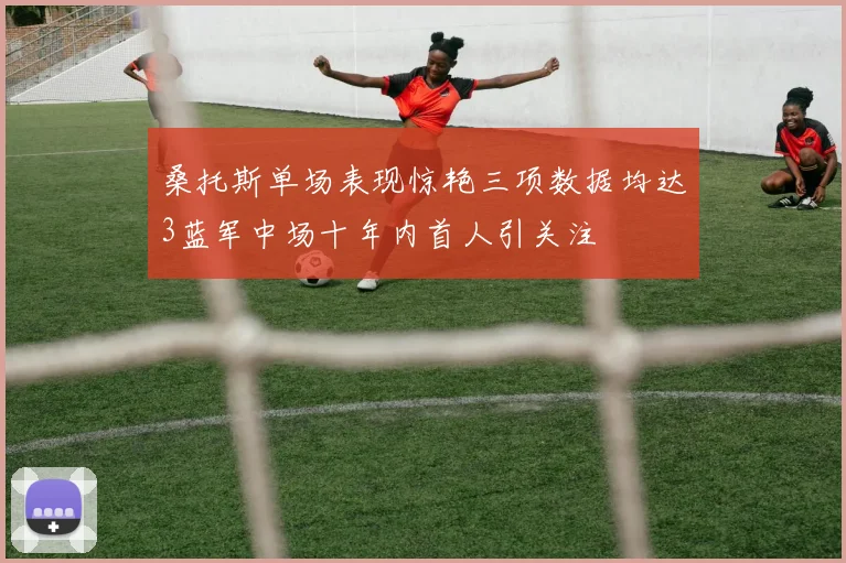 桑托斯单场表现惊艳三项数据均达3蓝军中场十年内首人引关注