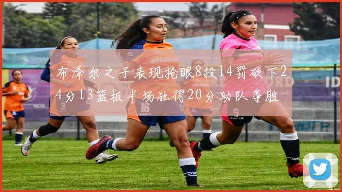 布泽尔之子表现抢眼8投14罚砍下24分13篮板半场独得20分助队争胜