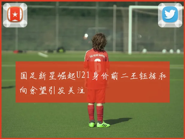 国足新星崛起U21身价前二王钰栋和向余望引发关注