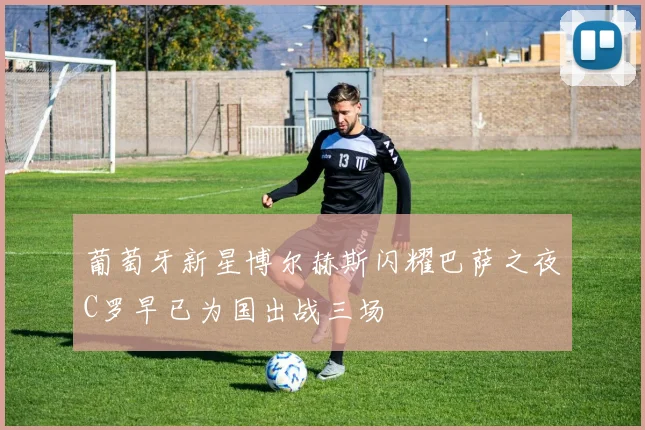 葡萄牙新星博尔赫斯闪耀巴萨之夜C罗早已为国出战三场