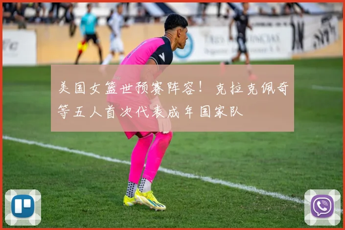 美国女篮世预赛阵容！克拉克佩奇等五人首次代表成年国家队