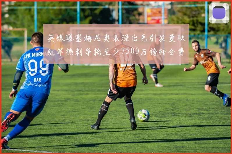 英媒曝塞梅尼奥表现出色引发曼联红军热刺争抢至少7500万镑转会费