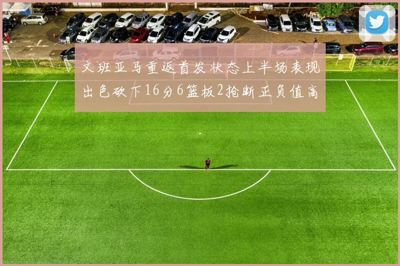 文班亚马重返首发状态上半场表现出色砍下16分6篮板2抢断正负值高达21