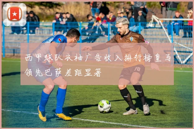 西甲球队衣袖广告收入排行榜皇马领先巴萨差距显著