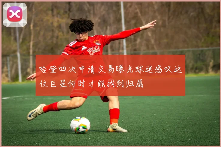 哈登四次申请交易曝光球迷感叹这位巨星何时才能找到归属