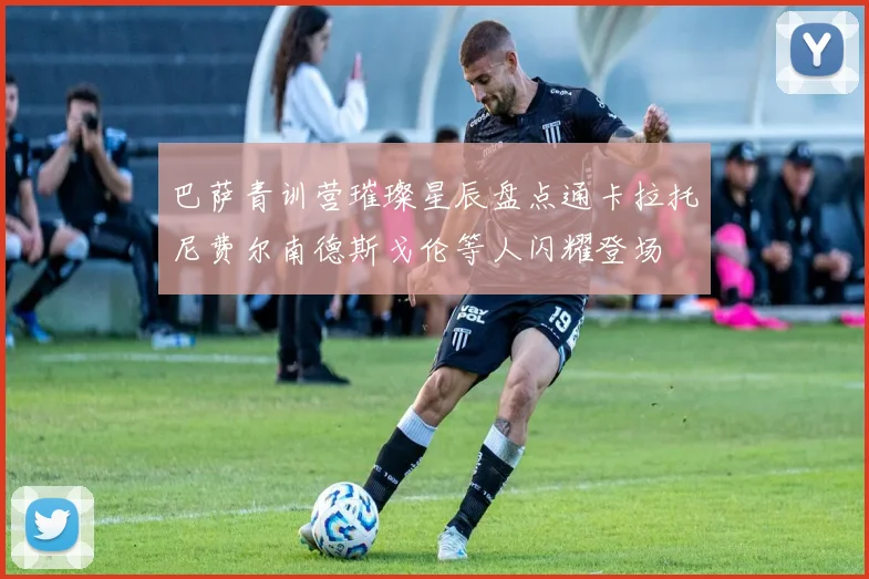 巴萨青训营璀璨星辰盘点通卡拉托尼费尔南德斯戈伦等人闪耀登场