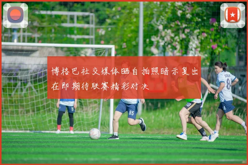 博格巴社交媒体晒自拍照暗示复出在即期待联赛精彩对决