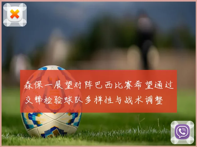 森保一展望对阵巴西比赛希望通过交锋检验球队多样性与战术调整