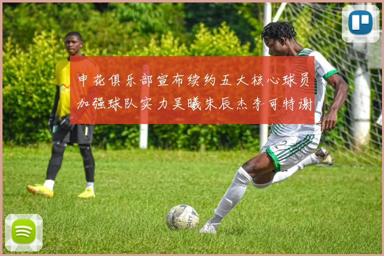 申花俱乐部宣布续约五大核心球员加强球队实力吴曦朱辰杰李可特谢拉马纳法齐续约