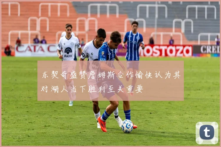东契奇盛赞詹姆斯合作愉快认为其对湖人当下胜利至关重要