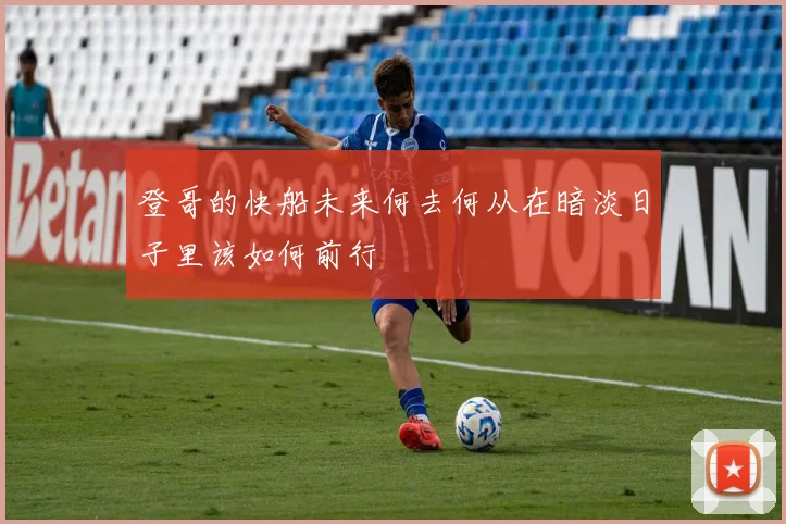 登哥的快船未来何去何从在暗淡日子里该如何前行