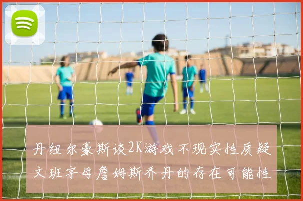 丹纽尔豪斯谈2K游戏不现实性质疑文班字母詹姆斯乔丹的存在可能性