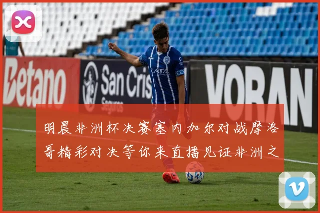 明晨非洲杯决赛塞内加尔对战摩洛哥精彩对决等你来直播见证非洲之王的诞生