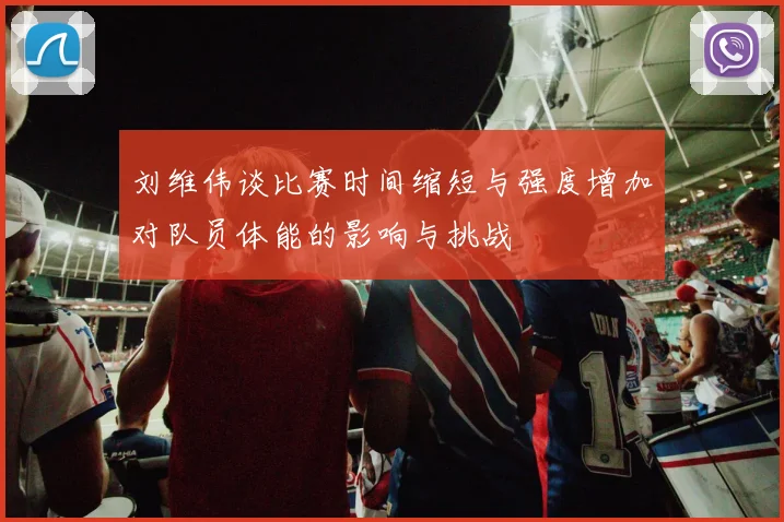 刘维伟谈比赛时间缩短与强度增加对队员体能的影响与挑战