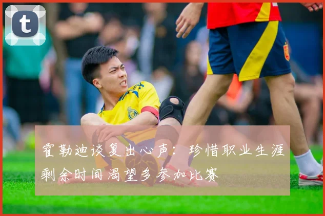 霍勒迪谈复出心声：珍惜职业生涯剩余时间渴望多参加比赛