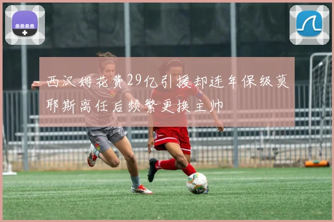 西汉姆花费29亿引援却连年保级莫耶斯离任后频繁更换主帅