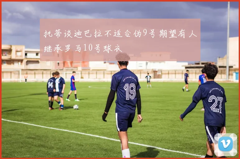 托蒂谈迪巴拉不适合伪9号期望有人继承罗马10号球衣