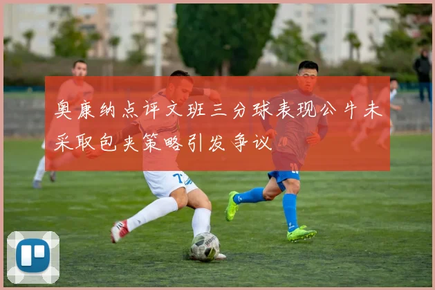 奥康纳点评文班三分球表现公牛未采取包夹策略引发争议