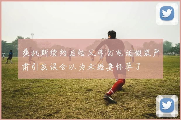 桑托斯续约后给父母打电话假装严肃引发误会以为未婚妻怀孕了