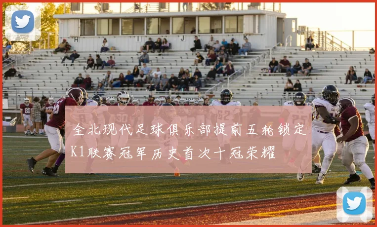 全北现代足球俱乐部提前五轮锁定K1联赛冠军历史首次十冠荣耀