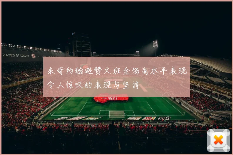米奇约翰逊赞文班全场高水平表现令人惊叹的表现与坚持