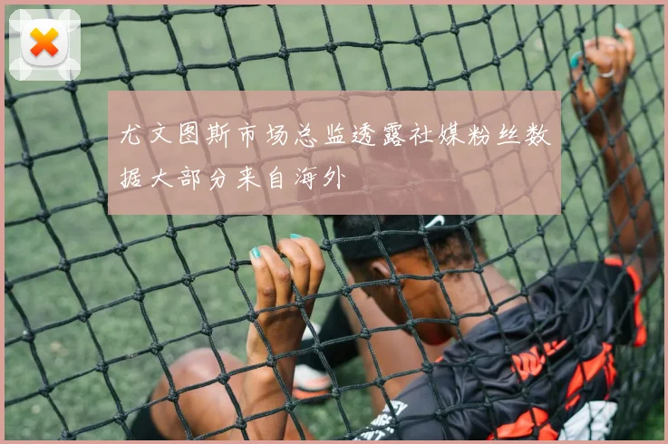 尤文图斯市场总监透露社媒粉丝数据大部分来自海外