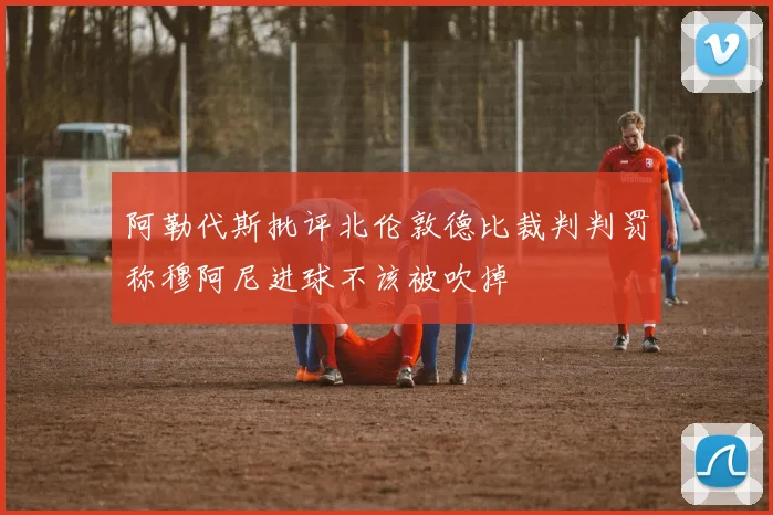 阿勒代斯批评北伦敦德比裁判判罚称穆阿尼进球不该被吹掉